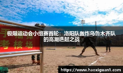 极限运动会小组赛首轮：洛阳队轰炸乌鲁木齐队的高潮迭起之战